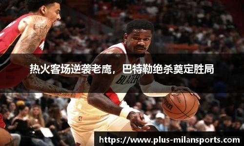 热火客场逆袭老鹰，巴特勒绝杀奠定胜局