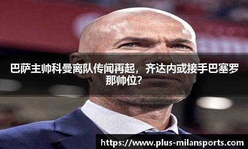 巴萨主帅科曼离队传闻再起，齐达内或接手巴塞罗那帅位？